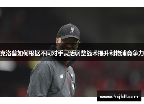 克洛普如何根据不同对手灵活调整战术提升利物浦竞争力