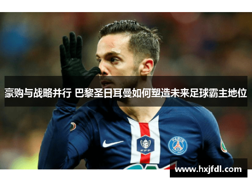 豪购与战略并行 巴黎圣日耳曼如何塑造未来足球霸主地位