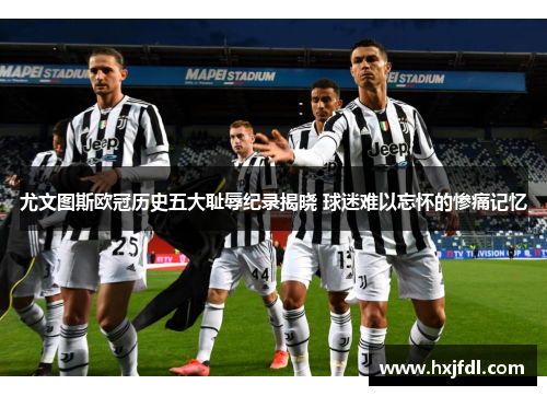 尤文图斯欧冠历史五大耻辱纪录揭晓 球迷难以忘怀的惨痛记忆