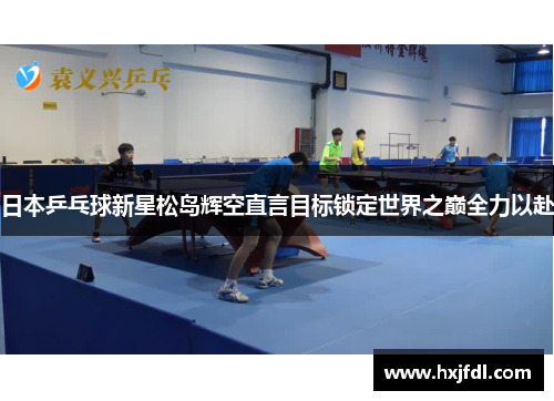 日本乒乓球新星松岛辉空直言目标锁定世界之巅全力以赴 日本乒乓球新星松岛辉空直言目标锁定世界之巅全力以赴