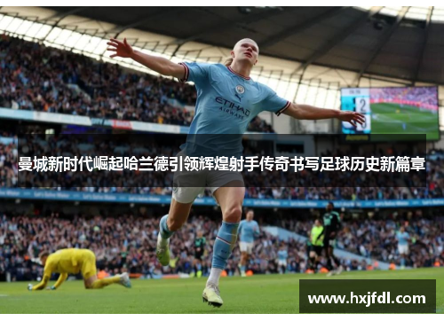 曼城新时代崛起哈兰德引领辉煌射手传奇书写足球历史新篇章 曼城新时代崛起哈兰德引领辉煌射手传奇书写足球历史新篇章