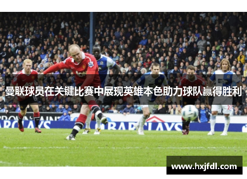 曼联球员在关键比赛中展现英雄本色助力球队赢得胜利