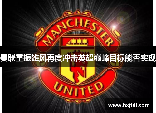 曼联重振雄风再度冲击英超巅峰目标能否实现 曼联重振雄风再度冲击英超巅峰目标能否实现