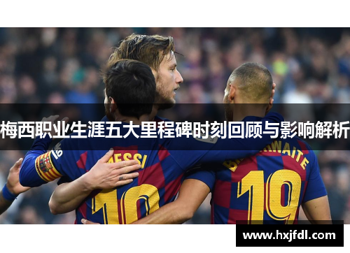梅西职业生涯五大里程碑时刻回顾与影响解析 梅西职业生涯五大里程碑时刻回顾与影响解析